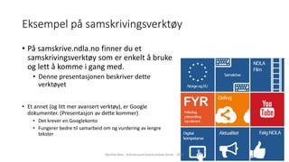 Eksempel på samskrivingsverktøy
• På samskrive.ndla.no finner du et
samskrivingsverktøy som er enkelt å bruke
og lett å komme i gang med.
• Denne presentasjonen beskriver dette
verktøyet
• Et annet (og litt mer avansert verktøy), er Google
dokumenter. (Presentasjon av dette kommer)
• Det krever en Googlekonto
• Fungerer bedre til samarbeid om og vurdering av lengre
tekster
Marthe Moe - Kristiansand katedralskole Gimle - 2017
 