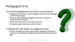 Pedagogisk bruk
• Et samskrivingsdokument kan blant annet brukes til:
• Idédugnad i forkant av andre oppgaver (som f.eks. å planlegge
en film de skal lage)
• Svare på spørsmål/løse oppgaver læreren har lagt inn i
dokumentet på forhånd
• Skrive hele eller deler av en tekst sammen
• Analysere og kommentere andres tekster
• Verktøyet blir aldri bedre enn oppgavene du gir
• Du kan selvsagt som lærer også justere oppgaven underveis,
skrive inn nye refleksjonsspørsmål og kommentere det eleven
gjør
Marthe Moe - Kristiansand katedralskole Gimle - 2017
 