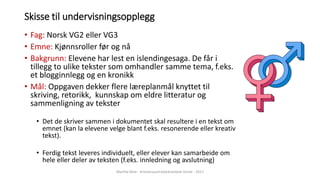 Skisse til undervisningsopplegg
• Fag: Norsk VG2 eller VG3
• Emne: Kjønnsroller før og nå
• Bakgrunn: Elevene har lest en islendingesaga. De får i
tillegg to ulike tekster som omhandler samme tema, f.eks.
et blogginnlegg og en kronikk
• Mål: Oppgaven dekker flere læreplanmål knyttet til
skriving, retorikk, kunnskap om eldre litteratur og
sammenligning av tekster
• Det de skriver sammen i dokumentet skal resultere i en tekst om
emnet (kan la elevene velge blant f.eks. resonerende eller kreativ
tekst).
• Ferdig tekst leveres individuelt, eller elever kan samarbeide om
hele eller deler av teksten (f.eks. innledning og avslutning)
Marthe Moe - Kristiansand katedralskole Gimle - 2017
 