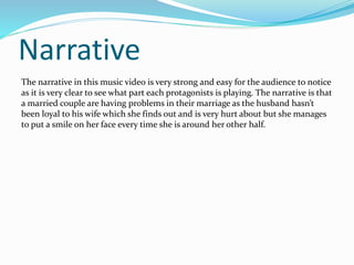 Narrative 
The narrative in this music video is very strong and easy for the audience to notice 
as it is very clear to see what part each protagonists is playing. The narrative is that 
a married couple are having problems in their marriage as the husband hasn’t 
been loyal to his wife which she finds out and is very hurt about but she manages 
to put a smile on her face every time she is around her other half. 
 