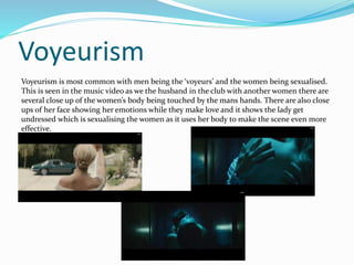Voyeurism 
Voyeurism is most common with men being the ‘voyeurs’ and the women being sexualised. 
This is seen in the music video as we the husband in the club with another women there are 
several close up of the women’s body being touched by the mans hands. There are also close 
ups of her face showing her emotions while they make love and it shows the lady get 
undressed which is sexualising the women as it uses her body to make the scene even more 
effective. 
 