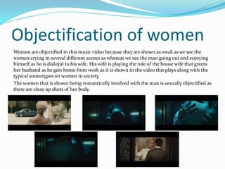 Objectification of women 
Women are objectified in this music video because they are shown as weak as we see the 
women crying in several different scenes as whereas we see the man going out and enjoying 
himself as he is disloyal to his wife. His wife is playing the role of the house wife that greets 
her husband as he gets home from work as it is shown in the video this plays along with the 
typical stereotypes on women in society. 
The women that is shown being romantically involved with the man is sexually objectified as 
there are close up shots of her body. 
 