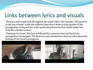 Links between lyrics and visuals 
The lyrics and visuals link throughout the music video. For example, “The proof is 
in the way it hurts” while the audience hear this it shows a close up shot of the 
protagonists crying and her make up drooling down her face which makes her 
look like a broken women. 
“Denying every tear” this lyric is followed by a extreme close up shot of the 
protagonists crying again. The lyrics are very emotional as they are often about the 
feelings of the female protagonist. 
