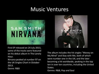 Music Ventures 
First EP released on 24 July 2013, 
some of the tracks were featured 
on his debut album In The Lonely 
Hour. 
Nirvana peaked at number 97 on 
the UK Singles Chart in October 
2013. 
Genre: R&B 
The album includes the hit singles "Money on 
My Mind" and Stay with Me, both of which 
were number one in the UK; and the later 
becoming a hit worldwide, peaking in the top 
ten in over ten countries, including the United 
States. 
Genres: R&B, Pop and Soul 
 