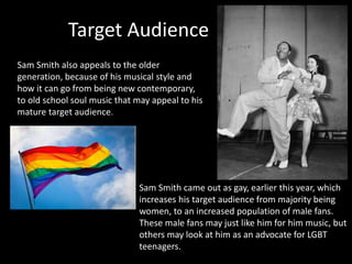 Target Audience 
Sam Smith also appeals to the older 
generation, because of his musical style and 
how it can go from being new contemporary, 
to old school soul music that may appeal to his 
mature target audience. 
Sam Smith came out as gay, earlier this year, which 
increases his target audience from majority being 
women, to an increased population of male fans. 
These male fans may just like him for him music, but 
others may look at him as an advocate for LGBT 
teenagers. 
 