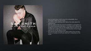 • Has his head down which shows his vulnerability. He is 
entangled within his own music. 
• Casual but neat clothing which tells us he cares about his 
appearance. 
• The text used on this CD cover is consistent in comparison to 
the media forms(advert&video) – its simple which allows the 
audience to focus more on the image of him on the CD. This 
enables the audience to focus on his emotion of the image 
used of him on the album cover. 
• The dull and dark background colour used in this conveys 
there is a mystery to his music which isn’t unleashed on the 
cover. 
 