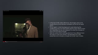 • In this Sam Smith video (Nirvana), the image used on his 
media forms of him remains consistent as he has his head 
down. 
• Once again, a dark background is used allowing the 
audience to focus on Sam Smith and his voice which is how 
he is identified as we can interpret it is what he chooses to 
show off most about himself. 
• Here he wears smart clothing which isn’t too different from 
the album cover and advert. This illustrates he is well 
presented and chooses a simpler but smart way to dress. 
 