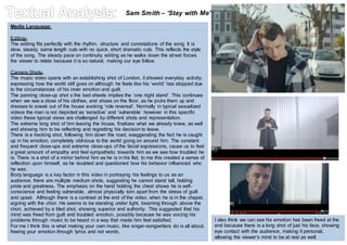 Sam Smith – ‘Stay with Me’ 
Media Language: 
Editing- 
The editing fits perfectly with the rhythm, structure and connotations of the song. It is 
slow, steady, same length cuts with no quick, short dramatic cuts. This reflects the style 
of the song. The steady pace on continuity editing as he walks down the street forces 
the viewer to relate because it is so natural, making our eye follow. 
Camera Shots- 
The music video opens with an establishing shot of London, it showed everyday activity; 
expressing how the world still goes on although he feels like his ‘world’ has stopped due 
to the circumstances of his inner emotion and guilt. 
The panning close-up shot o the bed sheets implies the ‘one night stand’. This continues 
when we see a close of his clothes, and shoes on the floor, as he picks them up and 
dresses to sneak out of the house evoking ‘role reversal’. Normally in typical sexualized 
videos the man is not depicted as ‘sensitive’ and ‘vulnerable’ however in this specific 
video these typical views are challenged by different shots and representation. 
The extreme long shot of him leaving the house, finalizes what we already knew, as well 
and showing him to be reflecting and regretting his decision to leave. 
There is a tracking shot, following him down the road, exaggerating the fact he is caught 
up in his emotion, completely oblivious to the world going on around him. The constant 
and frequent close-ups and extreme close-ups of the facial expressions, cause us to feel 
a great amount of empathy and feel sympathetic towards him as we see how troubled he 
is. There is a shot of a mirror behind him as he is in his flat; to me this created a sense of 
reflection upon himself, as he doubted and questioned how his behavior influenced who 
he was. 
Body language is a key factor in this video in portraying his feelings to us as an 
audience; there are multiple medium shots, suggesting he cannot stand tall, holding 
pride and greatness. The emphasis on the hand holding the chest shows he is self-conscience 
and feeling vulnerable, almost physically torn apart from the stress of guilt 
and upset. Although there is a contrast at the end of the video, when he is in the chapel, 
signing with the choir. He seems to be standing under light, beaming through above the 
choir, achieved by a tiled shot, showing superior and authority. This suggested that his 
mind was freed from guilt and troubled emotion, possibly because he was voicing his 
problems through music to be heard in a way that made him feel satisfied. 
For me I think this is what making your own music, like singer-songwriters do is all about, 
freeing your emotion through lyrics and not words. 
I also think we can see his emotion has been freed at the 
end because there is a long shot of just his face, showing 
eye contact with the audience, making it personal, 
allowing the viewer’s mind to be at rest as well. 
