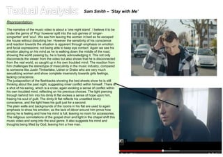 Sam Smith – ‘Stay with Me’ 
Representation- 
The narrative of the music video is about a ‘one night stand’. I believe it to be 
under the genre of ‘Pop’ however split into the sub genres of ‘singer-songwriter’ 
and ‘soul’. We see him leaving the woman in bed as he escaped 
the house without disturbing her. However the sensitivity of his conscience 
and reaction towards the situation is apparent through emphasis on emotion 
and facial expressions; not being able to keep eye contact. Again we see his 
emotion playing on his mind as he is walking down the middle of the road, 
showing the world passing by, he is barely acknowledging it. This not only 
disconnects the viewer from the video but also shows that he is disconnected 
from the real world, so caught up in his own troubled mind. The reaction from 
him challenges the stereotype of masculinity in the music industry, compared 
to someone like Justin Timberlake, Usher or Drake who are very much 
sexualizing women and show complete insensivity towards girls feelings, 
lacking conscience. 
The juxtaposition of the flashbacks showing the bed sheets show he is still 
thinking about the past night, suggesting inner conflict within himself. There is 
a shot of his earing, which is a cross; again evoking a sense of conflict within 
his own troubled mind, reflecting on his previous choices. The light piercing 
through behind him into his dimly lit flat evokes a sense of hope upon him, 
freeing his soul of guilt. The dimly lit flat reflects his unsettled blurry 
conscience, and the light frees his guilt just for a second. 
The plain walls and backgrounds of the rooms in his flat are used to again 
emphasis to show his emotion, as the lack of décor around him prove how 
strong he is feeling and how his mind is full, leaving no room for accessories. 
The religious connotations of the gospel choir and light in the chapel shift this 
music video and song into the soul genre. It also suggests his mind and 
thoughts being lifted by God, leaving him a free man. 
 