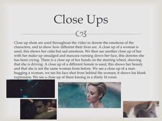 
Close up shots are used throughout the video to denote the emotions of the
characters, and to show how different their lives are. A close up of a woman is
used, this shows her calm but sad emotions. We then see another close up of her
with her make-up smudged and mascara running down her face, this denotes she
has been crying. There is a close up of her hands on the steering wheel, showing
that she is driving. A close up of a different female is used, this shows her beauty
and that she is not the same woman from before. We see a close up of a man
hugging a woman, we see his face shot from behind the woman; it shows his blank
expression. We see a close up of them kissing in a dimly lit room.
Close Ups
 