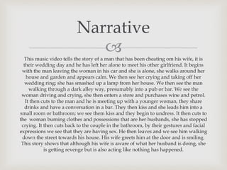 This music video tells the story of a man that has been cheating om his wife, it is
their wedding day and he has left her alone to meet his other girlfriend. It begins
with the man leaving the woman in his car and she is alone, she walks around her
house and garden and appears calm. We then see her crying and taking off her
wedding ring; she has smashed up a lamp from her house. We then see the man
walking through a dark alley way, presumably into a pub or bar. We see the
woman driving and crying, she then enters a store and purchases wine and petrol.
It then cuts to the man and he is meeting up with a younger woman, they share
drinks and have a conversation in a bar. They then kiss and she leads him into a
small room or bathroom; we see them kiss and they begin to undress. It then cuts to
the woman burning clothes and possessions that are her husbands, she has stopped
crying. It then cuts back to the couple in the bathroom, by their gestures and facial
expressions we see that they are having sex. He then leaves and we see him walking
down the street towards his house. His wife greets him at the door and is smiling.
This story shows that although his wife is aware of what her husband is doing, she
is getting revenge but is also acting like nothing has happened.
Narrative
 
