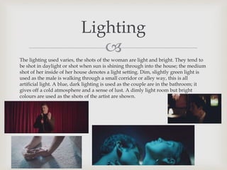 
The lighting used varies, the shots of the woman are light and bright. They tend to
be shot in daylight or shot when sun is shining through into the house; the medium
shot of her inside of her house denotes a light setting. Dim, slightly green light is
used as the male is walking through a small corridor or alley way, this is all
artificial light. A blue, dark lighting is used as the couple are in the bathroom; it
gives off a cold atmosphere and a sense of lust. A dimly light room but bright
colours are used as the shots of the artist are shown.
Lighting
 