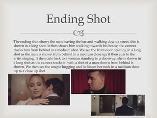 
The ending shot shows the man leaving the bar and walking down a street, this is
shown in a long shot. It then shows him walking towards his house, the camera
tracks him from behind in a medium shot. We see the front door opening in a long
shot as the man is shown from behind in a medium close up; it then cuts to the
artist singing. It then cuts back to a woman standing in a doorway, she is shown in
a long shot as the camera tracks in with a shot of a man shown from behind is
shown. We then see the couple hugging and he kisses her neck in a medium close
up to a close up shot.
Ending Shot
 