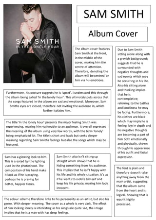 The album cover features
Sam Smith at the front,
in the middle of the
cover; making him the
centre of attention.
Therefore, denoting the
album will be centred on
him via his emotions.
Furthermore, his posture suggests he is ‘upset’. I understand this through
the album being called ‘In the lonely hour’. This ultimately puts across that
the songs featured in the album are sad and emotional. Moreover, Sam
Smiths eyes are closed, therefore not inviting the audience in, which
further isolates him.
Due to Sam Smith
sitting alone along with
a greyish background;
suggests that he is
surrounded with
negative thoughts and
sad events which may
be occurring in his life.
Also his sitting alone
and thinking implies
that he is
contemplative;
referring to the battles
and loneliness he may
be facing. Furthermore,
his clothes are black
which may imply he is
feeling low in depth and
his negative thoughts
are becoming a part of
him both emotionally
and physically, shown
through his appearance
of his outfit and facial
expression.
The title ‘In the lonely hour’ presents the major feeling Smith was
experiencing, making him vulnerable to an audience. It overall expresses
the meaning of the album using very few words, with the term ‘lonely’
being emphasized lot. The title is short and basic but seeks deeper
meaning regarding Sam Smiths feelings but also the songs which may be
featured.
Sam has a glowing look to him.
This is created by the lighting
used in the photoshoot. The
composition of his hand make
it look as if he is praying,
perhaps he is praying for
better, happier times.
Sam Smith also isn’t sitting up
straight which shows that he is
hiding something from his audience.
This implies that he isn’t happy with
his life and his whole situation. It’s as
if he wants to isolate himself and
keep his life private; making him look
innocent.
The font is plain and
therefore doesn’t take
anything away from the
main artist, suggesting
that the album came
from the heart and is
logical. Showing that is
wasn’t highly
processed.
The colour scheme therefore links to his personality as an artist, but also his
genre. With deeper meaning. The cover as a whole is very dark. The effect
of him looking lonely is interesting as his songs are quite sad, the image
implies that he is a man with has deep feelings.
SAM SMITH
Album Cover
 