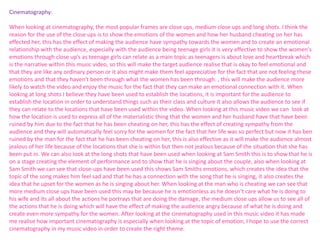 Cinematography: 
When looking at cinematography, the most popular frames are close ups, medium close ups and long shots. I think the 
reason for the use of the close ups is to show the emotions of the women and how her husband cheating on her has 
effected her, this has the effect of making the audience have sympathy towards the women and to create an emotional 
relationship with the audience, especially with the audience being teenage girls it is very effective to show the women's 
emotions through close up’s as teenage girls can relate as a main topic as teenagers is about love and heartbreak which 
is the narrative within this music video, so this will make the target audience realise that is okay to feel emotional and 
that they are like any ordinary person or it also might make them feel appreciative for the fact that are not feeling these 
emotions and that they haven't been through what the women has been through. , this will make the audience more 
likely to watch the video and enjoy the music for the fact that they can make an emotional connection with it. When 
looking at long shots I believe they have been used to establish the locations, it is important for the audience to 
establish the location in order to understand things such as their class and culture it also allows the audience to see if 
they can relate to the locations that have been used within the video. When looking at this music video we can look at 
how the location is used to express all of the materialistic thing that the women and her husband have that have been 
ruined by him due to the fact that he has been cheating on her, this has the effect of creating sympathy from the 
audience and they will automatically feel sorry for the women for the fact that her life was so perfect but now it has ben 
ruined by the man for the fact that he has been cheating on her, this is also effective as it will make the audience almost 
jealous of her life because of the locations that she is within but then not jealous because of the situation that she has 
been put in. We can also look at the long shots that have been used when looking at Sam Smith this is to show that he is 
on a stage creating the element of performance and to show that he is singing about the couple, also when looking at 
Sam Smith we can see that close-ups have been used this shows Sam Smiths emotions, which creates the idea that the 
topic of the song makes him feel sad and that he has a connection with the song that he is singing, it also creates the 
idea that he upset for the women as he is singing about her. When looking at the man who is cheating we can see that 
more medium close ups have been used this may be because he is emotionless as he doesn’t care what he is doing to 
his wife and its all about the actions he portrays that are doing the damage, the medium close ups allow us to see all of 
the actions that he is doing which will have the effect of making the audience angry because of what he is doing and 
create even more sympathy for the women. After looking at the cinematography used in this music video it has made 
me realise how important cinematography is especially when looking at the topic of emotion, I hope to use the correct 
cinematography in my music video in order to create the right theme. 
 