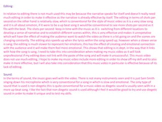 Editing: 
In relation to editing there is not much used this may be because the narrative speaks for itself and doesn’t really need 
much editing in order to make it effective as the narrative is already effective by itself. The editing in terms of shots per 
second on the other hand is relatively slow, which is conventional for the style of music video as it is a very slow song 
and it is all about emotion, if it were to be a up beat song it would be conventional to see more shots per second as it 
fits with the beat. The shots per second keep in time with the music as it is switching from different locations to 
develop a sense of narrative and to establish different scenes within, this is very effective and makes it unrepetative 
which will have the effect of making the audience want to watch the video as there is a lot going on and the scenes are 
changing constantly. The editing also speeds up when the lyrics within the song speed up, however when a slower verse 
is sang; the editing is much slower to represent her emotions, this has the effect of creating and emotional connection 
with the audience and it will make them feel more emotional. This shows that editing is in dept. in the way that it links 
with how the song is sang, I need to take this into consideration when making my music video as it will look 
unprofessional if my editing does not link with the paste of the song and will make it unsuccessful. This music video 
does not use much editing, I hope to make my music video include more editing in order to show off my skill and to also 
make it more effective, but I will also take into consideration that this music video in particular is effective because of its 
lack of editing. 
Sound: 
In the terms of sound, the music goes well with the video. There is not many instruments seen and it is just Sam Smith 
singing down his microphone which is very conventional for a song in which is slow and emotional. The only type of 
sound that is used is non-diegetic this is quite conventional for a music video as diegetic sound is usually seen with in a 
more up-beat song. I like the fact that non-diegetic sound is used although I feel it would be good to try and use diegetic 
sound in order to make it unique and to test my skills. 
 