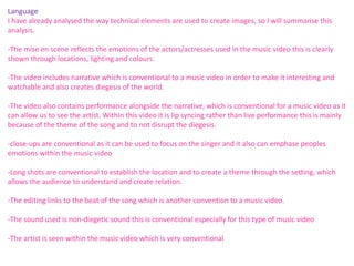 Language 
I have already analysed the way technical elements are used to create images, so I will summarise this 
analysis. 
-The mise en scene reflects the emotions of the actors/actresses used in the music video this is clearly 
shown through locations, lighting and colours. 
-The video includes narrative which is conventional to a music video in order to make it interesting and 
watchable and also creates diegesis of the world. 
-The video also contains performance alongside the narrative, which is conventional for a music video as it 
can allow us to see the artist. Within this video it is lip syncing rather than live performance this is mainly 
because of the theme of the song and to not disrupt the diegesis. 
-close-ups are conventional as it can be used to focus on the singer and it also can emphase peoples 
emotions within the music video 
-Long shots are conventional to establish the location and to create a theme through the setting, which 
allows the audience to understand and create relation. 
-The editing links to the beat of the song which is another convention to a music video. 
-The sound used is non-diegetic sound this is conventional especially for this type of music video 
-The artist is seen within the music video which is very conventional 
 