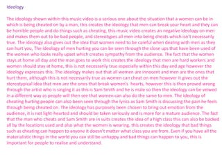 Ideology 
The ideology shown within this music video is a serious one about the situation that a women can be in 
which is being cheated on by a man, this creates the ideology that men can break your heart and they can 
be horrible people and do things such as cheating, this music video creates an negative ideology on men 
and makes them out to be bad people, and stereotypes all men into being cheats which isn’t necessarily 
true. The ideology also gives out the idea that women need to be careful when dealing with men as they 
can hurt you, The ideology of men hurting you can be seen through the close ups that have been used of 
the women who looks really upset which creates sympathy from the audience. The fact that the women 
stays at home all day and the man goes to work this creates the ideology that men are hard workers and 
women should stay at home, this is not necessarily true especially within this day and age however the 
ideology expresses this. The ideology makes out that all women are innocent and men are the ones that 
hurt them, although this is not necessarily true as women can cheat on men however it gives out the 
stereotypical idea that men are the ones that break women’s hearts, however this is then proved wrong 
through the artist who is singing it as this is Sam Smith and he is male so then the ideology can be veiwed 
in a different way as people will then see that women can also do the same to men. The ideology of 
cheating hurting people can also been seen through the lyrics as Sam Smith is discussing the pain he feels 
through being cheated on. The ideology has purposely been chosen to bring out emotion from the 
audience, it is not light-hearted and should be taken seriously and is more for a mature audience. The fact 
that the man who cheats and Sam Smith are in suits creates the idea of a high class this can also be backed 
all by the locations used and also what the women is wearing, this creates the ideology that bad things 
such as cheating can happen to anyone it doesn’t matter what class you are from. Even if you have all the 
materialistic things in the world you can still be unhappy and bad things can happen to you, this is 
important for people to realise and understand. 
 