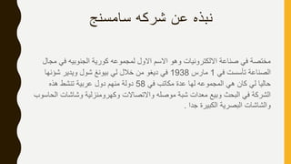 ‫سامسنج‬ ‫شركه‬ ‫عن‬ ‫نبذه‬
‫م‬ ‫في‬ ‫الجنوبيه‬ ‫كورية‬ ‫لمجموعه‬ ‫االول‬ ‫االسم‬ ‫وهو‬ ‫االلكترونيات‬ ‫صناعة‬ ‫في‬ ‫مختصة‬‫جال‬
‫في‬ ‫تأسست‬ ‫الصناعة‬1‫مارس‬1938‫شؤنها‬ ‫ويدير‬ ‫شول‬ ‫بيونغ‬ ‫لي‬ ‫خالل‬ ‫من‬ ‫ديغو‬ ‫في‬
‫في‬ ‫مكاتب‬ ‫عدة‬ ‫لها‬ ‫المجموعه‬ ‫هي‬ ‫كان‬ ‫لي‬ ‫حاليا‬58‫هذه‬ ‫تنشط‬ ‫عربية‬ ‫دول‬ ‫منهم‬ ‫دولة‬
‫ا‬ ‫وشاشات‬ ‫وكهرومنزلية‬ ‫واالتصاالت‬ ‫موصله‬ ‫شبة‬ ‫معدات‬ ‫وبيع‬ ‫البحث‬ ‫في‬ ‫الشركة‬‫لحاسوب‬
‫جدا‬ ‫الكبيرة‬ ‫البصرية‬ ‫والشاشات‬.
 