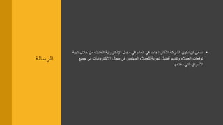 ‫الرسالة‬
•‫م‬ ‫الحديثة‬ ‫اإللكترونية‬ ‫مجال‬ ‫في‬ ‫العالم‬ ‫في‬ ‫ا‬ً‫ح‬‫نجا‬ ‫األكثر‬ ‫الشركة‬ ‫نكون‬ ‫ان‬ ‫نسعى‬‫تلبية‬ ‫خالل‬ ‫ن‬
‫االلكترونيات‬ ‫مجال‬ ‫في‬ ‫المهتمين‬ ‫للعمالء‬ ‫تجربة‬ ‫أفضل‬ ‫وتقديم‬ ‫العمالء‬ ‫توقعات‬‫جميع‬ ‫في‬
‫نخدمها‬ ‫التي‬ ‫األسواق‬
 