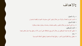 :‫االهداف‬
•‫العميل‬ ‫والء‬:
•‫باستمرار‬ ‫والقيمة‬ ‫الجودة‬ ‫مستويات‬ ‫أعلى‬ ‫توفير‬ ‫خالل‬ ‫من‬ ‫والوالء‬ ‫العمالء‬ ‫احترام‬ ‫كسب‬
•‫السوق‬ ‫قيادة‬:
•‫ومبتكرة‬ ‫مفيدة‬ ‫وحلول‬ ‫وخدمات‬ ‫منتجات‬ ‫وتقديم‬ ‫تطوير‬ ‫خالل‬ ‫من‬ ‫السوق‬ ‫في‬ ‫رواد‬
•‫الموظفين‬ ‫التزام‬:
•‫قيمنا‬ ‫تعكس‬ ‫عمل‬ ‫بيئة‬ ‫وخلق‬ ‫األداء‬ ‫أساس‬ ‫على‬ ‫والمكافأة‬ ‫الترويج‬ ‫خالل‬ ‫من‬ ‫الموظفين‬ ‫تجاه‬ ‫التزامنا‬ ‫نظهر‬
•‫ربح‬:
•‫المؤسسية‬ ‫أهدافنا‬ ‫وتحقيق‬ ‫لمساهمينا‬ ‫قيمة‬ ‫وخلق‬ ، ‫النمو‬ ‫لتمويل‬ ‫ا‬ً‫ي‬‫كاف‬ ‫ا‬ً‫ح‬‫رب‬ ‫نحقق‬
 