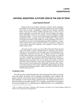 1 
NATURAL DISASTERS: A FUTURE VIEW IN THE USE OF RPAS 
Laura Samsó Pericón* 
Natural disasters like tornadoes, hurricanes, volcanoes, flood, earthquakes, and wildfires are devastating on population and property losses. Some examples from round our world - earthquakes in Japan and New Zealand, Australian floods, Texas and New Mexico wildfires, hurricane Irene, to name a few. In general catastrophes were lower than in 2010, costs for damages were higher, almost $380 billion. Economic loss estimates caused by earthquake in Japan reached $210 billion1. It is one of the costliest natural catastrophes of all time and deadliest of 2011, resulting in more than 15,000 fatalities1. Today concerns are focused on the future, where numbers of victims and damages will occur. Is it possible to save more lives through application of RPA technology? Is it pos- sible to reduce risks to teams involved in SAR? Is it possible to enhance the overall mission operation by applying a force multiplier of drones instead of people in harm’s way? 
This paper presents a future view of how RPAs (Remotely Piloted Aircraft) could assist during a natural catastrophe based on continuous near-real-time (100 msec or less) monitoring - day and night, near-real time planning and re- configuration, autonomous decision and recognition, near-real time ground moving element detection and recognition, etc. High level plans are composed by a pilot-in-command at a ground site uploading mission details and target co- ordinates to an RPA. When this RPA arrives in the affected area, autonomous flight and mission parameters take over and deploys and controls a swarm of small RPAs that will perform a wide range of operations, like video surveil- lance, personnel location identification, and Damage Assessment (DA). Similar- ly this paper discusses various sensors capabilities needed to support rescue and assessment under differing conditions, which are IR (SW, MW and LW), NVG, LIDAR, SAR and LLLTV. 
INTRODUCTION 
Over the last years, natural disasters have been increasing their effects over prop- erties and people, increasing costs for damages and fatalities, and in addition, the global economic crisis seems to have slowed down the development of some coun- tries/continents, at such a point where a question arises: Do natural disasters have a long term effects on economic growth?2 It is a complex question that is not going to be covered in depth but it is a starting point to understand why it is so compelling to 
* MSc in Aerospace and Science Technology, PMI Aerospace and Defense CoP Assistant Manager Outreach for EMEA, e-mail: laura.samso.pericon@gmail.com 
LAURA- 
SAMSOPERICON  