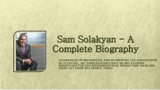 AN AMERICAN ENTREPRENEUR, PHILANTHROPIST, CEO AND FOUNDER
OF S3 CAPITAL, INC. FROM HIS EARLY DAYS, HE HAS A STRONG
PERSISTENCE FOR THE ENTREPRENEURIAL WORLD THAT MADE HIM
STAND OUT FROM THE CROWD, TODAY.
Sam Solakyan - A
Complete Biography
 
