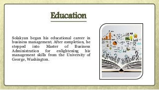 Solakyan began his educational career in
business management. After completion, he
stepped into Master of Business
Administration for enlightening his
management skills from the University of
George, Washington.
Education
 
