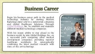 Begin his business career path in the medical
technology industry by starting Modern
Radiology (later sold to a nationwide company)
and Global Healthcare Solutions. Through
Global Holdings, Inc. he establish and maintain
different medical technology companies.
With his innate ability to stay ahead in the
business world, he take Global Holdings, Inc. on
a successful path competing other medical
development companies, providing superior
healthcare worldwide by synergistically
combining the latest medical research with
state-of-the-art technology.
Business Career
 