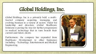 Global Holdings, Inc is a privately held, a multi-
faceted company acquiring, managing, and
evolving business in a variety of sectors. Under his
leadership and direction, Global Healthcare
Solutions is paving the way for further progressions
in medical technology that in turn benefit their
current and future clients.
Furthermore, the company has expanded from
Healthcare Development to other businesses
including – Technology, Entertainment and Medical
Engineering.
Global Holdings, Inc.
 