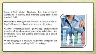 Since 2003, Global Holdings, Inc. has promptly
expanded to include four thriving companies in the
medical field:
•Paramount Management Services, a direct medical-
legal billing and collection service for physicians.
•Global Pharmaceuticals, providing professionally
directed drug-dispensing programs, education, and
monitoring tools for clinics, physicians, and urgent
care facilities.
•Vital Imaging is a medical diagnostic company that
mainly focus on stand-up MRI technology.
 