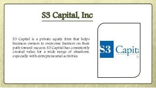 S3 Capital is a private equity firm that helps
business owners to overcome barriers on their
path toward success. S3 Capital has consistently
created value for a wide range of situations,
especially with entrepreneurial activities.
S3 Capital, Inc
 