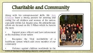 Along with his entrepreneurial skills, Mr. Sam
Solakyan bears a strong passion for assisting and
caring for all children and women of the nation,
especially within Los Angeles area. His philanthropic
efforts are focused on the 3 Pillars which he honors
the most;
• Support peace officers and Law enforcement
as the mainstay of our nation
• Recognize the Vital inevitability of a
healthcare system which aids every member of our
community
• Violence against children worldwide in the
form of human trafficking, slavery, and poverty.
Charitable and Community
 