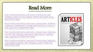 http://www.prnewswire.com/news-releases/ceo-sam-
solakyan-sleeps-on-los-angeles-streets-for-good-cause-
241259771.html
http://www.prnewswire.com/news-releases/sam-solakyan-
announces-paramount-management-services-is-now-a-
full-scale-mso-223607901.html
http://www.prnewswire.com/news-releases/sam-solakyan-
ceo-of-vital-imaging-announces-purchase-of-cutting-
edge-equipment-220813691.html
http://www.prnewswire.com/news-releases/sam-solakyan-
successfully-expands-vital-imaging-across-california-
224216021.html
Read More
 