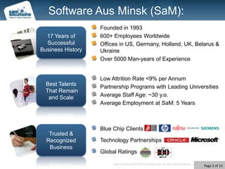 Software Aus Minsk (SaM):Founded in 1993600+ Employees WorldwideOffices in US, Germany, Holland, UK, Belarus & UkraineOver 5000 Man-years of Experience17 Years of Successful Business HistoryLow AttritionRate <9% per AnnumPartnership Programs with Leading UniversitiesAverage Staff Age: ~30 y.o.Average Employmentat SaM: 5 YearsBest Talents That Remain and ScaleBlue Chip ClientsTechnology PartnershipsGlobal RatingsTrusted & Recognized Business