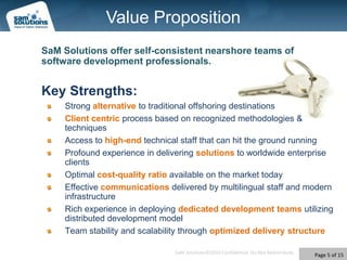 Value PropositionSaM Solutions offer self-consistent nearshore teams of software development professionals.Key Strengths:Strong alternative to traditional offshoring destinations Client centric process based on recognized methodologies & techniquesAccess to high-end technical staff that can hit the ground runningProfound experience in delivering solutionsto worldwide enterprise clientsOptimal cost-qualityratioavailable on the market todayEffective communications delivered by multilingual staff and modern infrastructureRich experience in deploying dedicated development teams utilizing distributed development modelTeam stability and scalability through optimized delivery structure
