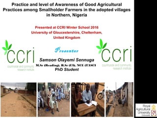 Practice and level of Awareness of Good Agricultural
Practices among Smallholder Farmers in the adopted villages
in Northern, Nigeria
Presented at CCRI Winter School 2016
University of Gloucestershire, Cheltenham,
United Kingdom
Presenter
Samson Olayemi Sennuga
M.Sc (Reading), B.Sc (UI), NCE (TASCE)
PhD Student
 