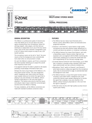PRO
             PRODUCT SPECIFICATION SHEET
PROCESSORS

                                           PRODUCT                                                    DESCRIPTION


                                           S•ZONE                                                     MULTI-ZONE STEREO MIXER
                                           SERIES                                                     CATEGORY
                                           S•CLASS                                                    SIGNAL PROCESSING


TYPE:

   SIGNAL
 PROCESSORS




                                           GENERAL DESCRIPTION                                             FEATURES
                                           The S•Zone is a professional quality 4-channel zone             > The S•Zone has four stereo Input Channels with a
                                           mixer that allows you to mix just about any audio                 Volume control, Stereo/Mono switch and dedicated Zone
                                           signal including those from microphones, stereo CD                assignment switches.
                                           and tape players, video players, and then lets you              > Channel 1 and Channel 2 inputs feature a high quality
                                           distribute an independent mix to any of the four stereo           microphone pre-amp with phantom power allowing you to
                                           zones. Each of the input channels is assignable to any            connect just about any dynamic or condenser microphone.
                                           or all of 4 stereo zones outputs via easy to use, LED
                                           backlit switches.                                               > The S•Zone features four stereo Zone Outputs, each with
                                                                                                             a Stereo/Mono switch, Volume control, High and Low
                                           The microphone inputs can be set to “duck” the zone               equalizers and a six-segment LED VU Meter monitoring the
                                           inputs so that the background music automatically                 output level, enabling you to control the overall level and
                                           turns down when an announcement is made.                          tone independently for four discreet coverage areas.
                                           On each the S•Zone’s outputs, you’ll find a convenient          > A remote Volume Control for each Zone Output, up to 3000
                                           two-band equalizer allowing you to adjust the overall             feet in distance is possible using a standard 100k linear
                                           tonal response of each zone.                                      taper potentiometer and two-conductor shielded wire.
                                           A six-segment LED bar VU meter is present on all outputs        > Microphone “Duck” switch on Channel 1 and Channel 2,
                                           providing a visual display of the level of each zone.             which when turned on, allows any signal from the microphone
                                           Perhaps the most unique feature of the S•Zone is it's             inputs, like an announcement or page, to automatically lower
                                           front panel monitor section. The zone assignment                  the background music level.
                                           switch, headphone jack, level control and internal              > The S•Zone features a unique front panel monitor section
                                           super speaker allow you to monitor the signal that is             including a zone select switch, headphone jack, level
                                           playing in any zone directly on the S•Zone, without               control and internal super speaker allowing you to monitor
                                           having to physically be in the room that signal is                the signal that is playing in any zone directly on the
                                           playing in. The handy scribe strip for both the inputs            S•Zone, without having to physically be in the room that
                                           and outputs make it easy to label the connected gear              the signal is playing in.
                                           and the rooms the S•Zone is feeding.
                                                                                                           > Ultra-low noise circuitry with high quality op-amps ensure
                                           For easy installation, all the S•Zone connections are             superb audio fidelity.
                                           made with standard Euroblock connection strips.
                                                                                                                                                                  continues»



                                                                                                                                                                  FRONT PANEL




                                                                                                                                                                   BACK PANEL




                                                                                                                                                         ©2006 Samson v1.0 5/06
 