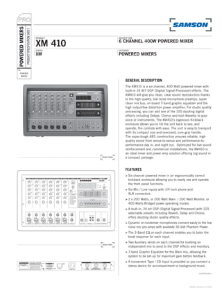 PRO
 POWERED MIXERS
                  PRODUCT SPECIFICATION SHEET

                                                PRODUCT                 DESCRIPTION


                                                XM 410                  6 CHANNEL 400W POWERED MIXER
                                                SERIES                  CATEGORY
                                                XM                      POWERED MIXERS


TYPE:

    POWERED
     MIXERS

                                                                             GENERAL DESCRIPTION
                                                                             The XM410 is a six channel, 400 Watt powered mixer with
                                                                             built-in 24 BIT DSP (Digital Signal Processor) effects. The
                                                                             XM410 will give you clean, clear sound reproduction thanks
                                                                             to the high quality, low noise microphone preamps, super
                                                                             clean mix bus, on-board 7-band graphic equalizer and the
                                                                             high output/low distortion power amplifier. For studio quality
                                                                             processing, you can add one of the 100 dazzling digital
                                                                             effects including Delays, Chorus and lush Reverbs to your
                                                                             voice or instruments. The XM410’s ingenious Kickback
                                                                             enclosure allows you to tilt the unit back to see, and
                                                                             operate, the controls with ease. The unit is easy to transport
                                                                             with its compact size and oversized, sure-grip handle.
                                                                             The super-tough ABS construction ensures reliable, high
                                                                             quality sound from venue-to-venue and performance-to-
                                                                             performance day in, and night out. Optimized for live sound
                                                                             reinforcement and commercial installations, the XM410 is
                                                                             an ideal mixer and power amp solution offering big sound in
                                                          FRONT PANEL        a compact package.


                                                                             FEATURES
                                                                             > Six channel powered mixer in an ergonomically correct
                                                                               kickback enclosure allowing you to easily see and operate
                                                                               the front panel functions.
                                                                             > Six Mic / Line inputs with 1/4-inch phone and
                                                                               XLR connectors.
                                                                             > 2 x 200 Watts, or 200 Watt Main / 200 Watt Monitor, or
                                                                               400 Watts Bridged power operating modes.
                                                                             > A built-in, 24-bit DSP (Digital Signal Processor) with 100
                                                                               selectable presets including Reverb, Delay and Chorus,
                                                                               offers dazzling studio quality effects.
                                                                             > Dynamic or condenser microphones connect easily to the low
                                                                               noise mic pre-amps with available 36 Volt Phantom Power.
                                                                             > The 3-Band EQ on each channel enables you to tailor the
                                                                               tonal response for each input.
                                                                             > Two Auxiliary sends on each channel for building an
                                                          BACK PANEL
                                                                               independent mix to send to the DSP effects and monitors.
                                                                             > 7-band Graphic Equalizer for the Main mix, allowing the
                                                                               system to be set-up for maximum gain before feedback.
                                                                             > A convenient Tape / CD Input is provided so you connect a
                                                                               stereo device for accompaniment or background music.

                                                                                                                                    continues»



                                                                                                                           ©2006 Samson v1.0 5/06
 