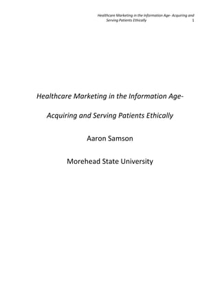 Healthcare Marketing in the Information Age- Acquiring and
Serving Patients Ethically
1

Healthcare Marketing in the Information AgeAcquiring and Serving Patients Ethically
Aaron Samson
Morehead State University

 