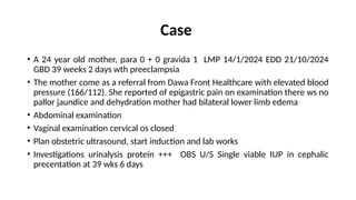 Case
• A 24 year old mother, para 0 + 0 gravida 1 LMP 14/1/2024 EDD 21/10/2024
GBD 39 weeks 2 days wth preeclampsia
• The mother come as a referral from Dawa Front Healthcare with elevated blood
pressure (166/112). She reported of epigastric pain on examination there ws no
pallor jaundice and dehydration mother had bilateral lower limb edema
• Abdominal examination
• Vaginal examination cervical os closed
• Plan obstetric ultrasound, start induction and lab works
• Investigations urinalysis protein +++ OBS U/S Single viable IUP in cephalic
precentation at 39 wks 6 days
 