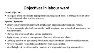 Objectives in labour ward
broad objective
• To acquire and demonstrate appropriate knowledge and skills in management of labor
complications of labor and the newborn
Specific Objectives
• Obtain comprehensive history with emphasis in obstetric and gynecologic history.
• Perform complete physical examination with emphasis on abdominal assessment to
mother in labor.
• Monitor the progress of labor using a partogram.
• Apply nursing process in management of women with normal labour.
• Correctly perform an episiotomy if indicated, repair and teach client on episiotomy care.
• Perform newborn resuscitation and identify high risk neonates.
• Identify high risk conditions in the newborn and appropriate nursing interventions.
 