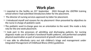 Work plan
• I reported to the facility on 23rd
September 2024 through the JOOTRH training
school where I had submitted introductory letter for the placement.
• The director of nursing services approved my latter for placement.
• I introduced myself and reasons for my placement I then presented by objectives to
the nurse in charge of pediatric ward.
• The pediatric ward in-charge gave me an orientation to the ward. She made a duty
rota for the one week placement.
• I took part in the processes of admitting and discharging patients, for nursing
diagnosis made use of Gordon's functional health patterns, and performed complete
physical examination as part of assessment of growth and development
• I was able to effectively carry out sick children’s triage and management under
Integrated Management of Childhood Illness (IMCI) guidelines
 