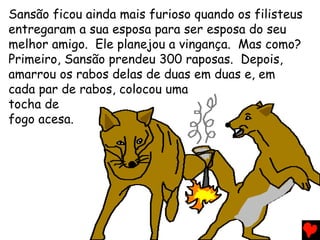 Sansão ficou ainda mais furioso quando os filisteus
entregaram a sua esposa para ser esposa do seu
melhor amigo. Ele planejou a vingança. Mas como?
Primeiro, Sansão prendeu 300 raposas. Depois,
amarrou os rabos delas de duas em duas e, em
cada par de rabos, colocou uma
tocha de
fogo acesa.
 