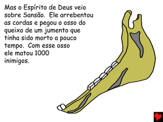 Mas o Espírito de Deus veio
sobre Sansão. Ele arrebentou
as cordas e pegou o osso do
queixo de um jumento que
tinha sido morto a pouco
tempo. Com esse osso
ele matou 1000
inimigos.
 