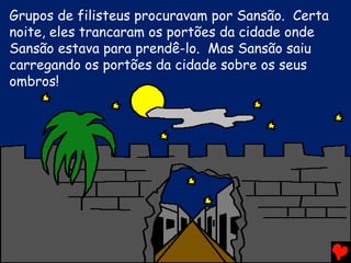 Grupos de filisteus procuravam por Sansão. Certa
noite, eles trancaram os portões da cidade onde
Sansão estava para prendê-lo. Mas Sansão saiu
carregando os portões da cidade sobre os seus
ombros!
 