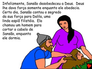 Infelizmente, Sansão desobedeceu a Deus. Deus
lhe dava força somente enquanto ele obedecia.
Certo dia, Sansão contou o segredo
da sua força para Dalila, uma
linda espiã filistéia. Ela
chamou um homem para
cortar o cabelo de
Sansão, enquanto
ele dormia.
 