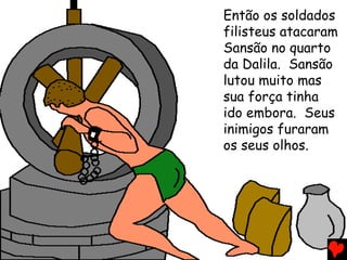 Então os soldados
filisteus atacaram
Sansão no quarto
da Dalila. Sansão
lutou muito mas
sua força tinha
ido embora. Seus
inimigos furaram
os seus olhos.
 