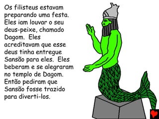Os filisteus estavam
preparando uma festa.
Eles iam louvar o seu
deus-peixe, chamado
Dagom. Eles
acreditavam que esse
deus tinha entregue
Sansão para eles. Eles
beberam e se alegraram
no templo de Dagom.
Então pediram que
Sansão fosse trazido
para diverti-los.
 