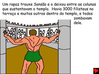 Um rapaz trouxe Sansão e o deixou entre as colunas
que sustentavam o templo. Havia 3000 filisteus no
terraço e muitos outros dentro do templo, e todos
zombavam
dele.
 